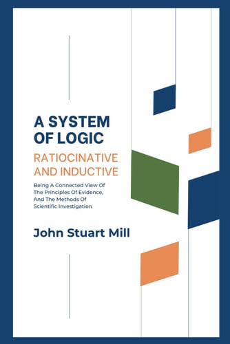 A System Of Logic, Ratiocinative And Inductive: Being A Connected View Of The Principles Of Evidence, And The Methods Of Scientific Investigation (Annotated)
