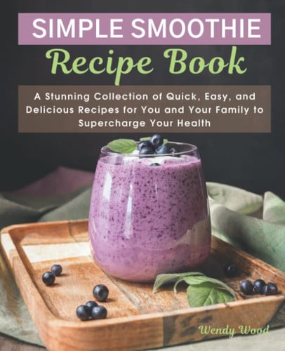 The Simple Smoothie Recipe Book: A Stunning Collection of Quick, Easy, and Delicious Recipes for You and Your Family to Supercharge Your Health