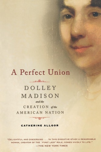 A Perfect Union Dolley Madison and the Creation of the American Nation