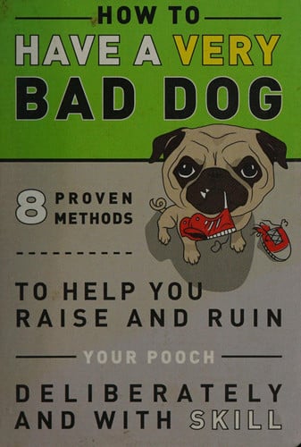 How to Have a Very Bad Dog: 8 Proven Methods To Help You Raise and Ruin Your Pooch Deliberately and With Skill
