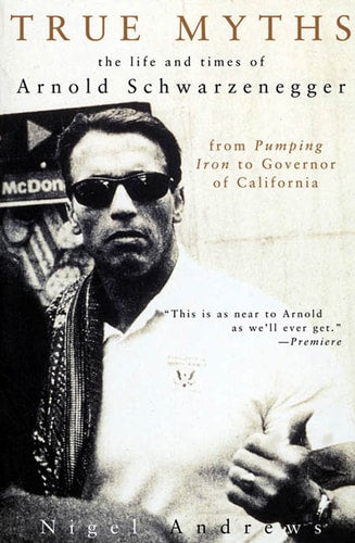True Myths of Arnold Schwarzenegger: The Life and Times of Arnold Schwarzenegger, from Pumping Iron to Governor of California