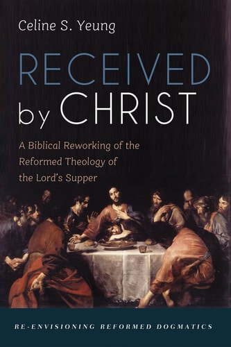 Received by Christ: A Biblical Reworking of the Reformed Theology of the Lord's Supper (Re-envisioning Reformed Dogmatics)
