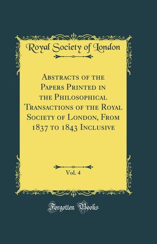 Abstracts of the Papers Printed in the Philosophical Transactions of the Royal Society of London, From 1837 to 1843 Inclusive, Vol. 4 (Classic Reprint)