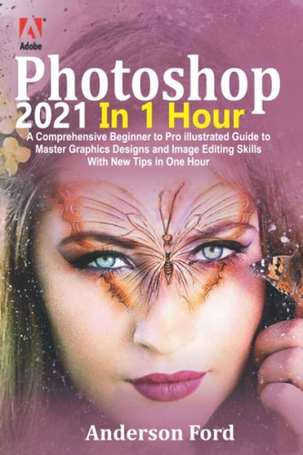 Photoshop 2021 In 1 Hour: A Comprehensive Beginner to Pro Illustrated Guide to Master Graphics Designs and Image Editing Skills with New Tips in One Hour