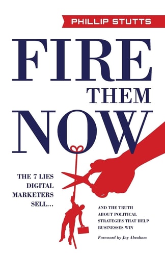 Fire Them Now: The 7 Lies Digital Marketers Sell...And the Truth about Political Strategies that Help Businesses Win