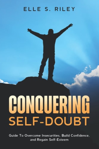 Conquering Self-Doubt: Guide To Overcome Insecurities, Build Confidence, and Regain Self-Esteem.