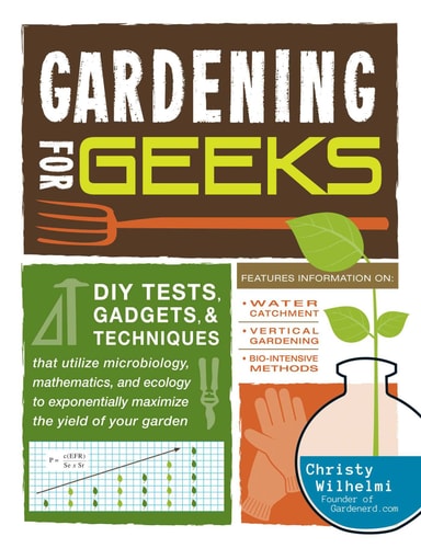 Gardening for Geeks DIY Tests, Gadgets, and Techniques That Utilize Microbiology, Mathematics, and Ecology to Exponentially Maximize the Yield of Your Garden