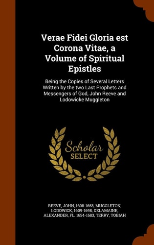 Verae Fidei Gloria est Corona Vitae, a Volume of Spiritual Epistles: Being the Copies of Several Letters Written by the two Last Prophets and Messengers of God, John Reeve and Lodowicke Muggleton